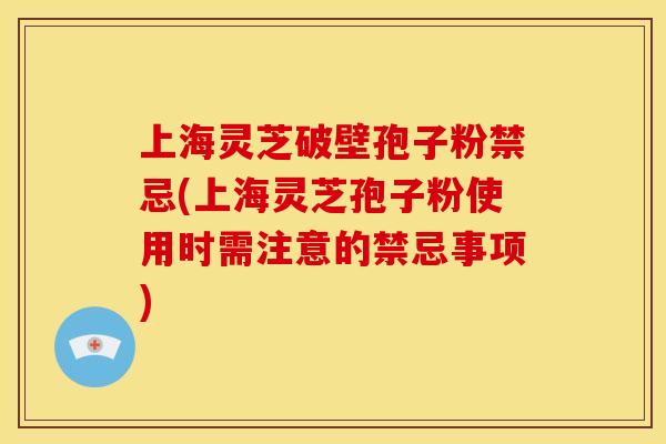 上海灵芝破壁孢子粉禁忌(上海灵芝孢子粉使用时需注意的禁忌事项)