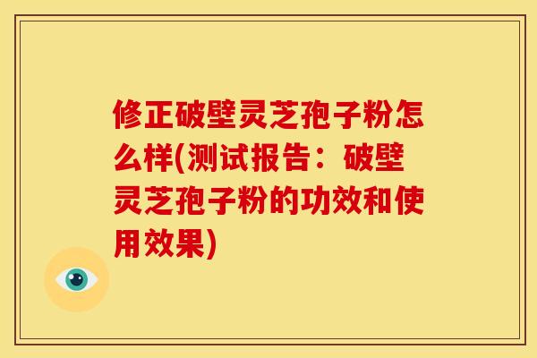 修正破壁灵芝孢子粉怎么样(测试报告:破壁灵芝孢子粉的功效和使用效果)