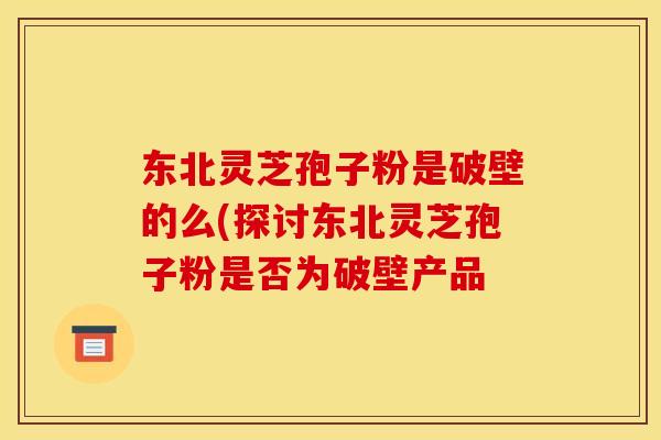 东北灵芝孢子粉是破壁的么(探讨东北灵芝孢子粉是否为破壁产品