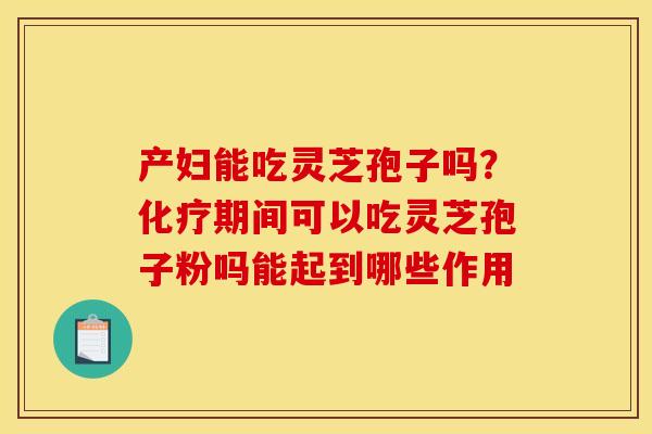 产妇能吃灵芝孢子吗?化疗期间可以吃灵芝孢子粉吗能起到哪些作用