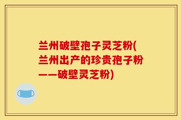 兰州破壁孢子灵芝粉(兰州出产的珍贵孢子粉——破壁灵芝粉)