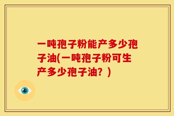 一吨孢子粉能产多少孢子油(一吨孢子粉可生产多少孢子油?)