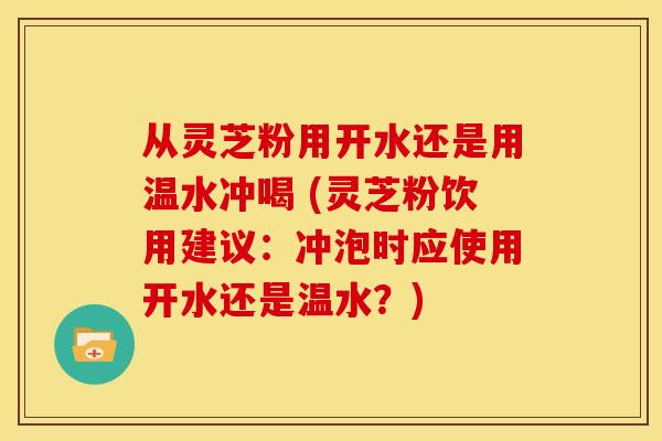 从灵芝粉用开水还是用温水冲喝 (灵芝粉饮用建议：冲泡时应使用开水还是温水？)