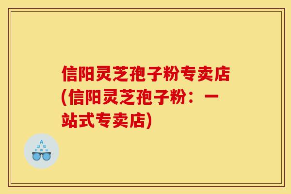 信阳灵芝孢子粉专卖店(信阳灵芝孢子粉：一站式专卖店)