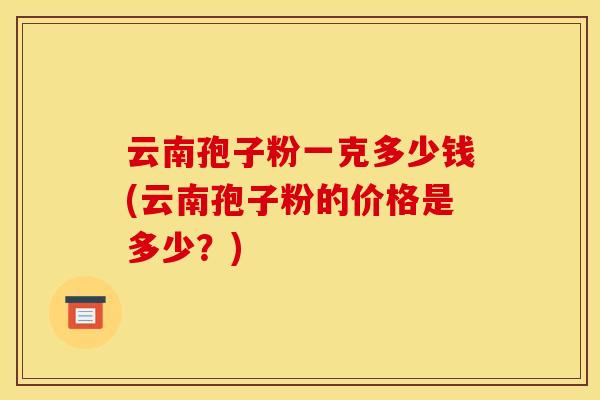 云南孢子粉一克多少钱(云南孢子粉的价格是多少?)