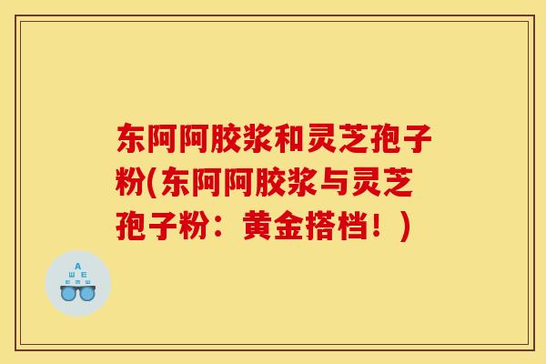 东阿阿胶浆和灵芝孢子粉(东阿阿胶浆与灵芝孢子粉:黄金搭档!)