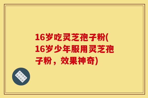 16岁吃灵芝孢子粉(16岁少年服用灵芝孢子粉，效果神奇)