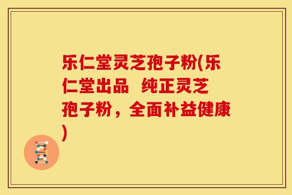 乐仁堂灵芝孢子粉(乐仁堂出品 纯正灵芝孢子粉,全面补益健康)