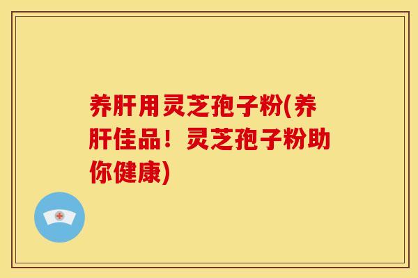 养肝用灵芝孢子粉(养肝佳品!灵芝孢子粉助你健康)