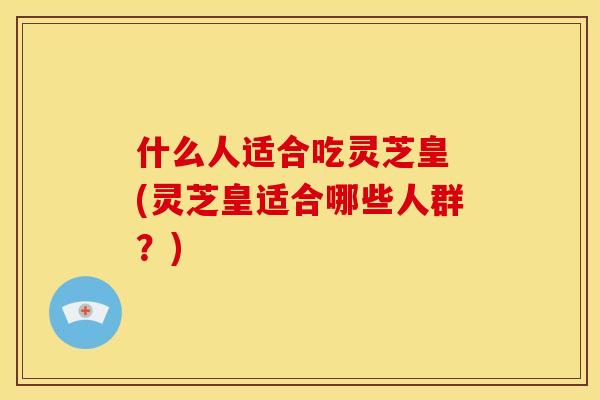 什么人适合吃灵芝皇 (灵芝皇适合哪些人群?)