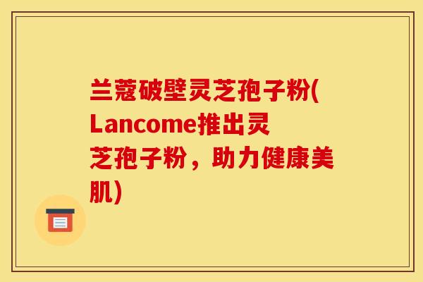 兰蔻破壁灵芝孢子粉(Lancome推出灵芝孢子粉,助力健康美肌)