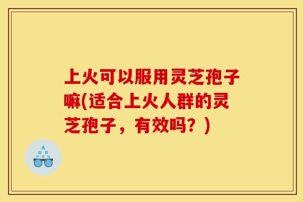 上火可以服用灵芝孢子嘛(适合上火人群的灵芝孢子,有效吗?)