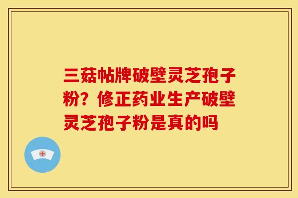 三菇帖牌破壁灵芝孢子粉？修正药业生产破壁灵芝孢子粉是真的吗