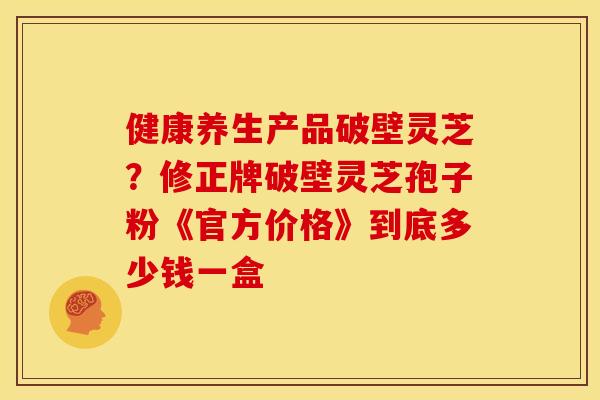 健康养生产品破壁灵芝？修正牌破壁灵芝孢子粉《官方价格》到底多少钱一盒