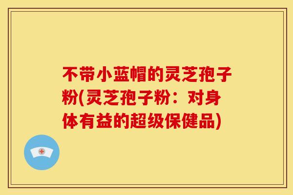 不带小蓝帽的灵芝孢子粉(灵芝孢子粉:对身体有益的超级保健品)