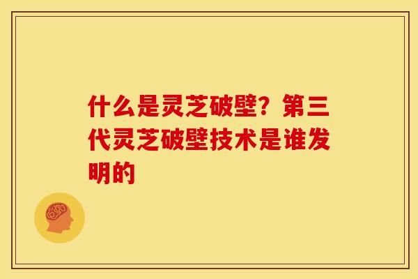 什么是灵芝破壁?第三代灵芝破壁技术是谁发明的