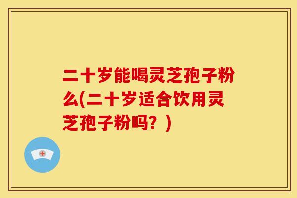 二十岁能喝灵芝孢子粉么(二十岁适合饮用灵芝孢子粉吗？)