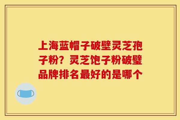 上海蓝帽子破壁灵芝孢子粉?灵芝饱子粉破璧品牌排名最好的是哪个