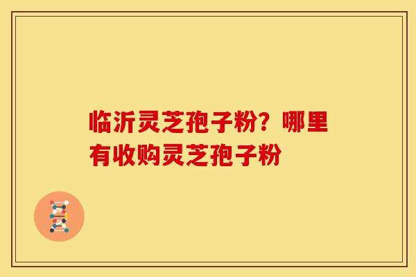 临沂灵芝孢子粉？哪里有收购灵芝孢子粉