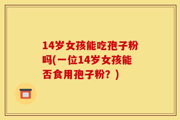 14岁女孩能吃孢子粉吗(一位14岁女孩能否食用孢子粉？)