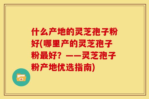 什么产地的灵芝孢子粉好(哪里产的灵芝孢子粉最好?——灵芝孢子粉产地优选指南)