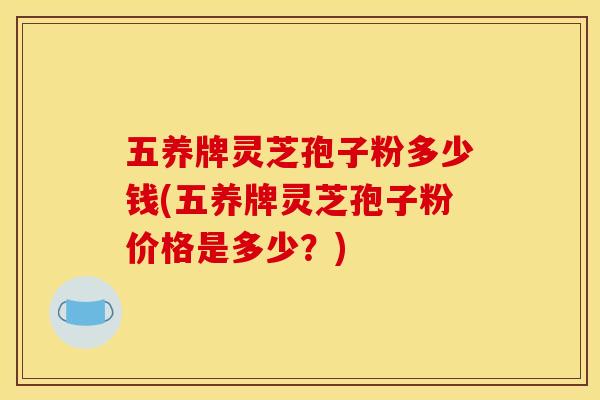 五养牌灵芝孢子粉多少钱(五养牌灵芝孢子粉价格是多少?)