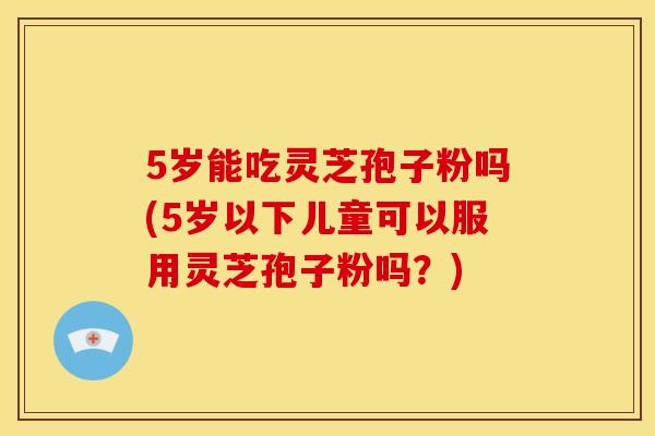 5岁能吃灵芝孢子粉吗(5岁以下儿童可以服用灵芝孢子粉吗?)
