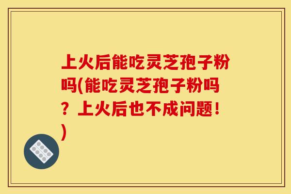 上火后能吃灵芝孢子粉吗(能吃灵芝孢子粉吗？上火后也不成问题！)