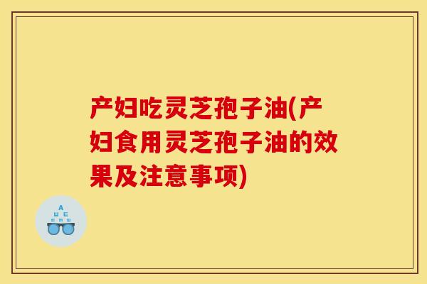 产妇吃灵芝孢子油(产妇食用灵芝孢子油的效果及注意事项)