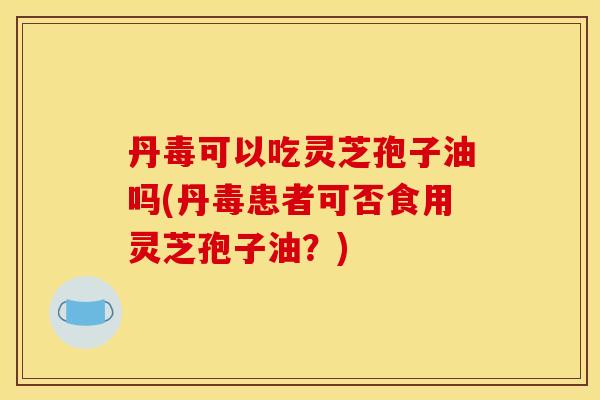丹毒可以吃灵芝孢子油吗(丹毒患者可否食用灵芝孢子油?)