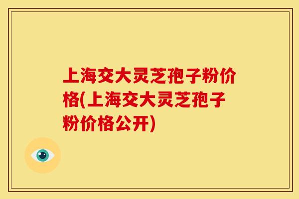 上海交大灵芝孢子粉价格(上海交大灵芝孢子粉价格公开)