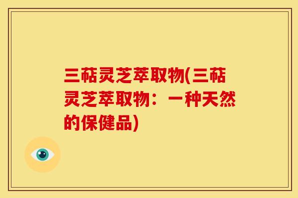 三萜灵芝萃取物(三萜灵芝萃取物：一种天然的保健品)