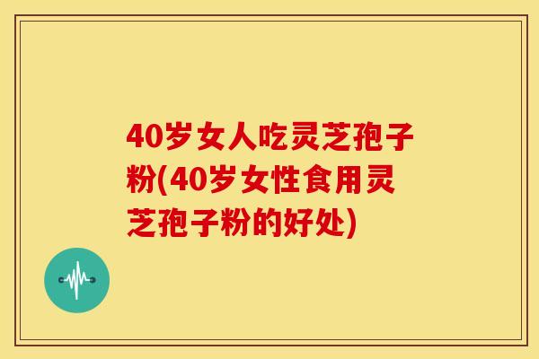 40岁女人吃灵芝孢子粉(40岁女性食用灵芝孢子粉的好处)