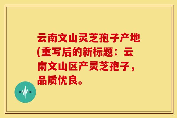云南文山灵芝孢子产地(重写后的新标题：云南文山区产灵芝孢子，品质优良。