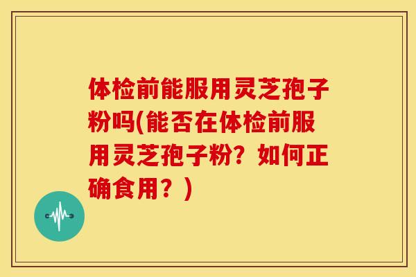 体检前能服用灵芝孢子粉吗(能否在体检前服用灵芝孢子粉?如何正确食用?)