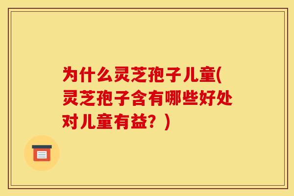 为什么灵芝孢子儿童(灵芝孢子含有哪些好处对儿童有益？)