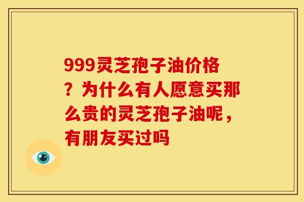 999灵芝孢子油价格?为什么有人愿意买那么贵的灵芝孢子油呢,有朋友买过吗