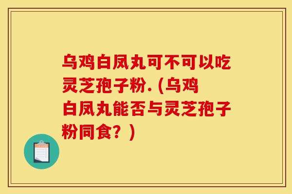 乌鸡白凤丸可不可以吃灵芝孢子粉. (乌鸡白凤丸能否与灵芝孢子粉同食?)