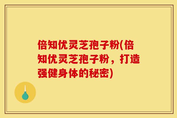 倍知优灵芝孢子粉(倍知优灵芝孢子粉,打造强健身体的秘密)