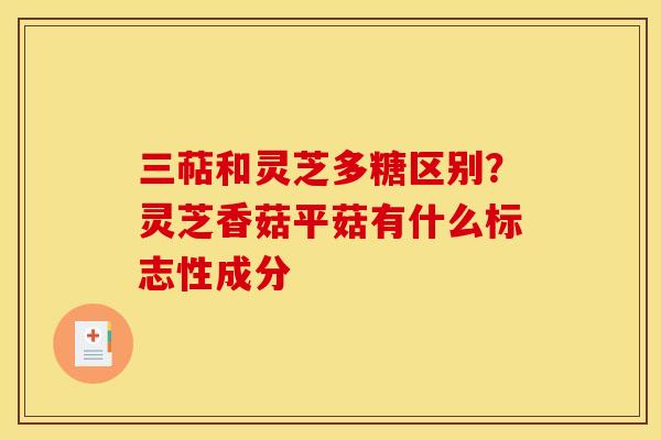 三萜和灵芝多糖区别?灵芝香菇平菇有什么标志性成分