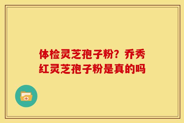 体检灵芝孢子粉?乔秀红灵芝孢子粉是真的吗