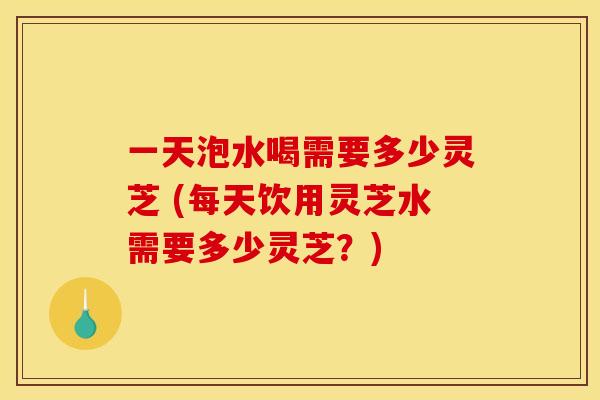 一天泡水喝需要多少灵芝 (每天饮用灵芝水需要多少灵芝？)