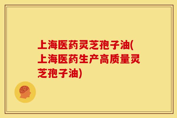 上海医药灵芝孢子油(上海医药生产高质量灵芝孢子油)