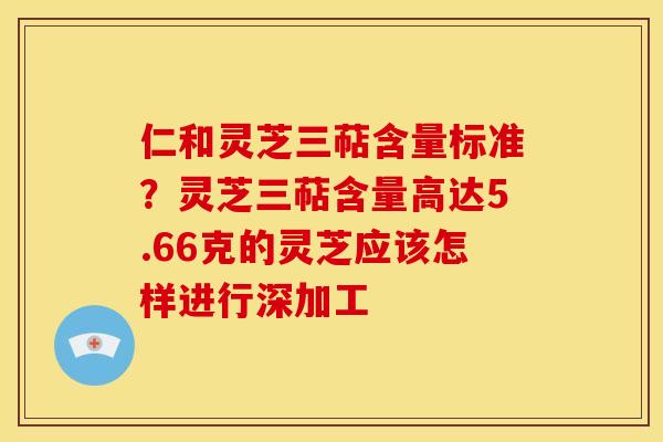 仁和灵芝三萜含量标准?灵芝三萜含量高达5.66克的灵芝应该怎样进行深加工