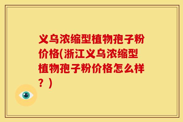 义乌浓缩型植物孢子粉价格(浙江义乌浓缩型植物孢子粉价格怎么样?)