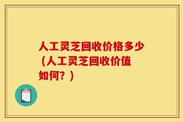 人工灵芝回收价格多少 (人工灵芝回收价值如何?)
