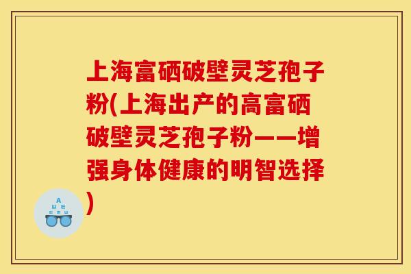 上海富硒破壁灵芝孢子粉(上海出产的高富硒破壁灵芝孢子粉——增强身体健康的明智选择)