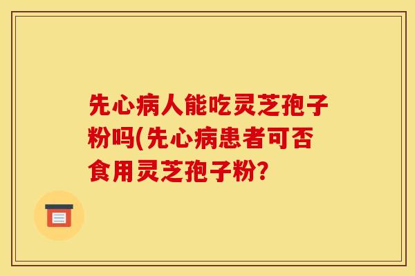 先心病人能吃灵芝孢子粉吗(先心病患者可否食用灵芝孢子粉?