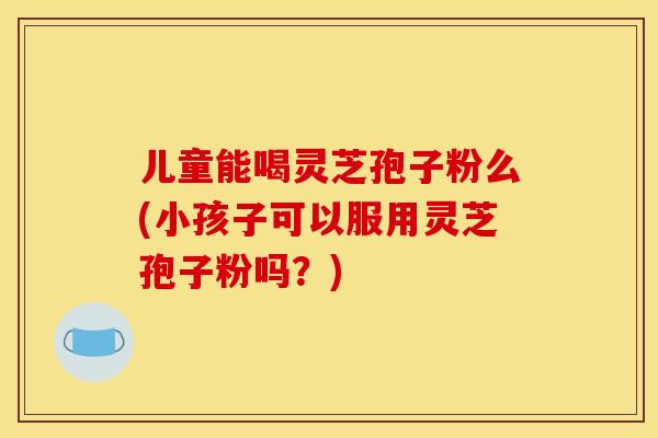 儿童能喝灵芝孢子粉么(小孩子可以服用灵芝孢子粉吗?)