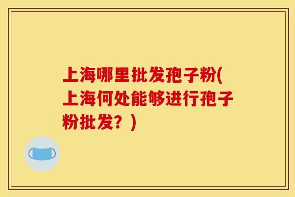 上海哪里批发孢子粉(上海何处能够进行孢子粉批发?)